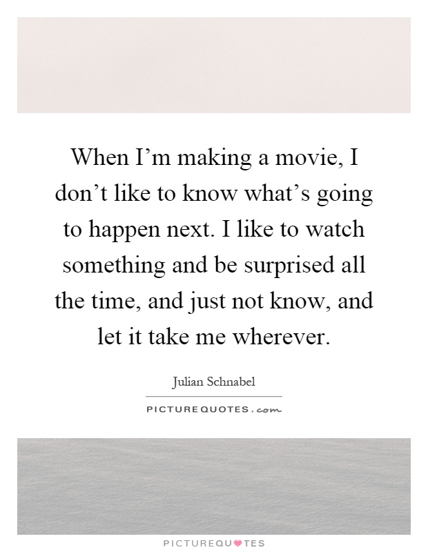 When I'm making a movie, I don't like to know what's going to happen next. I like to watch something and be surprised all the time, and just not know, and let it take me wherever Picture Quote #1