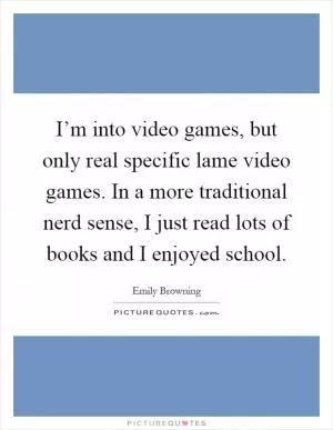 I’m into video games, but only real specific lame video games. In a more traditional nerd sense, I just read lots of books and I enjoyed school Picture Quote #1