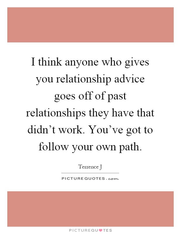 I think anyone who gives you relationship advice goes off of past relationships they have that didn't work. You've got to follow your own path Picture Quote #1