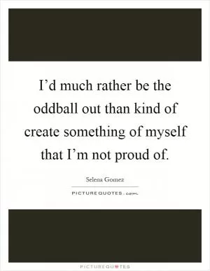 I’d much rather be the oddball out than kind of create something of myself that I’m not proud of Picture Quote #1
