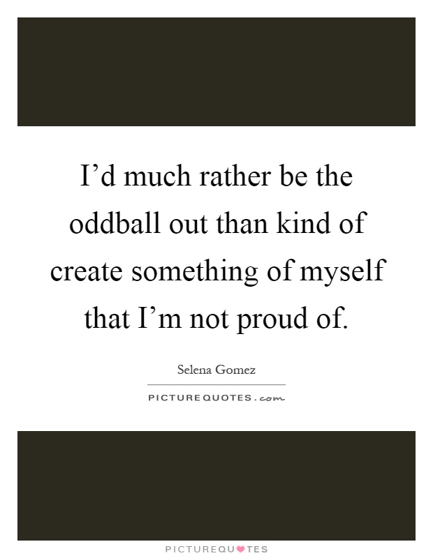 I'd much rather be the oddball out than kind of create something of myself that I'm not proud of Picture Quote #1