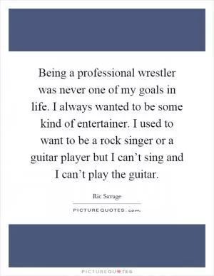 Being a professional wrestler was never one of my goals in life. I always wanted to be some kind of entertainer. I used to want to be a rock singer or a guitar player but I can’t sing and I can’t play the guitar Picture Quote #1