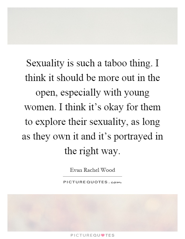 Sexuality is such a taboo thing. I think it should be more out in the open, especially with young women. I think it's okay for them to explore their sexuality, as long as they own it and it's portrayed in the right way Picture Quote #1