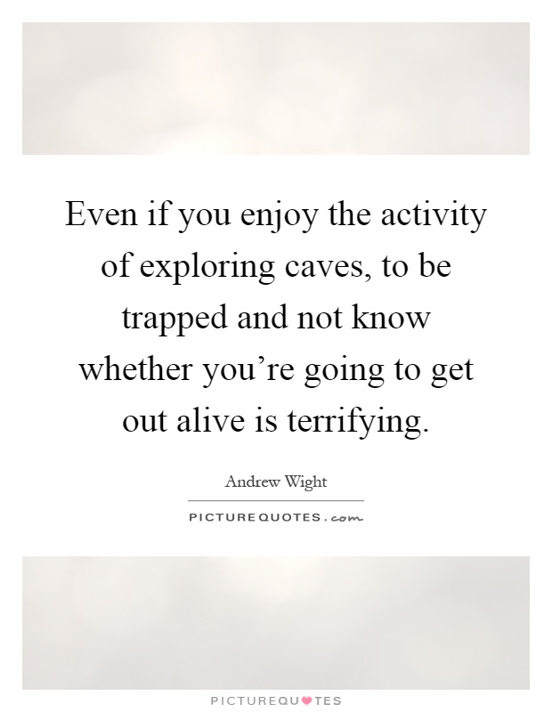 Even if you enjoy the activity of exploring caves, to be trapped and not know whether you're going to get out alive is terrifying Picture Quote #1