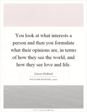 You look at what interests a person and then you formulate what their opinions are, in terms of how they see the world, and how they see love and life Picture Quote #1
