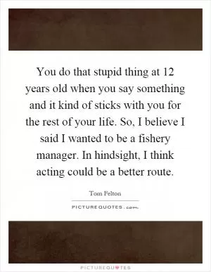 You do that stupid thing at 12 years old when you say something and it kind of sticks with you for the rest of your life. So, I believe I said I wanted to be a fishery manager. In hindsight, I think acting could be a better route Picture Quote #1