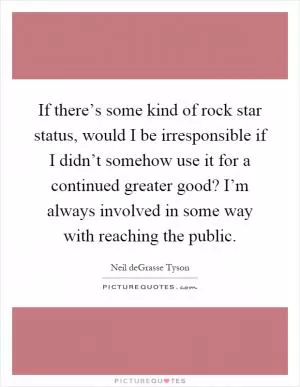 If there’s some kind of rock star status, would I be irresponsible if I didn’t somehow use it for a continued greater good? I’m always involved in some way with reaching the public Picture Quote #1