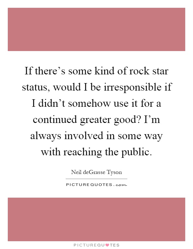 If there's some kind of rock star status, would I be irresponsible if I didn't somehow use it for a continued greater good? I'm always involved in some way with reaching the public Picture Quote #1