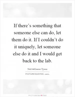 If there’s something that someone else can do, let them do it. If I couldn’t do it uniquely, let someone else do it and I would get back to the lab Picture Quote #1