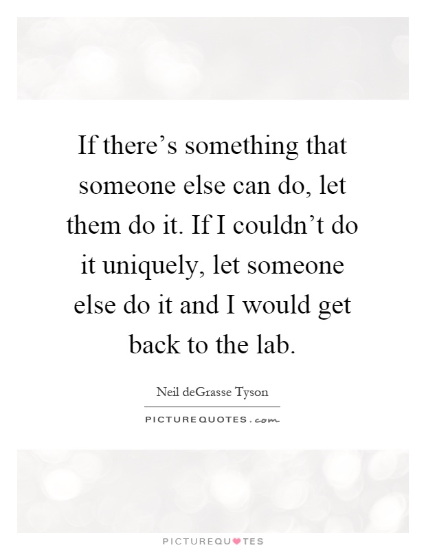 If there's something that someone else can do, let them do it. If I couldn't do it uniquely, let someone else do it and I would get back to the lab Picture Quote #1