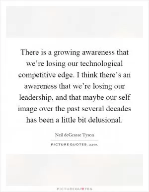 There is a growing awareness that we’re losing our technological competitive edge. I think there’s an awareness that we’re losing our leadership, and that maybe our self image over the past several decades has been a little bit delusional Picture Quote #1