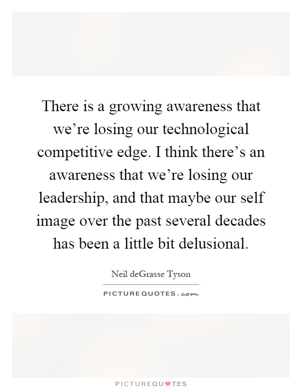 There is a growing awareness that we're losing our technological competitive edge. I think there's an awareness that we're losing our leadership, and that maybe our self image over the past several decades has been a little bit delusional Picture Quote #1