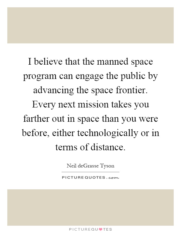 I believe that the manned space program can engage the public by advancing the space frontier. Every next mission takes you farther out in space than you were before, either technologically or in terms of distance Picture Quote #1