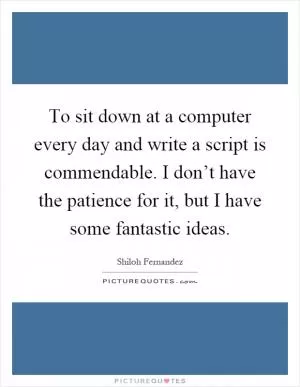 To sit down at a computer every day and write a script is commendable. I don’t have the patience for it, but I have some fantastic ideas Picture Quote #1