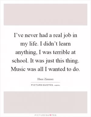 I’ve never had a real job in my life. I didn’t learn anything, I was terrible at school. It was just this thing. Music was all I wanted to do Picture Quote #1