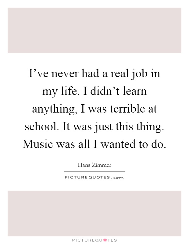 I've never had a real job in my life. I didn't learn anything, I was terrible at school. It was just this thing. Music was all I wanted to do Picture Quote #1