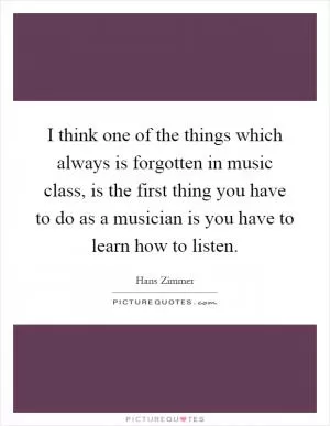 I think one of the things which always is forgotten in music class, is the first thing you have to do as a musician is you have to learn how to listen Picture Quote #1