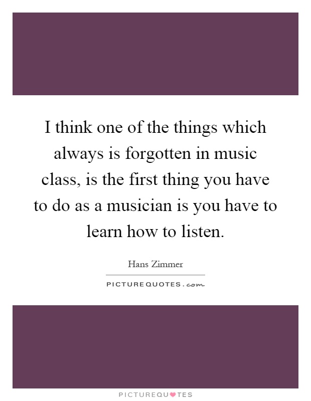 I think one of the things which always is forgotten in music class, is the first thing you have to do as a musician is you have to learn how to listen Picture Quote #1