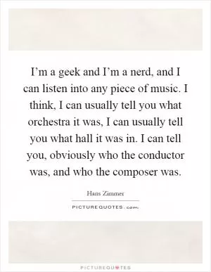 I’m a geek and I’m a nerd, and I can listen into any piece of music. I think, I can usually tell you what orchestra it was, I can usually tell you what hall it was in. I can tell you, obviously who the conductor was, and who the composer was Picture Quote #1
