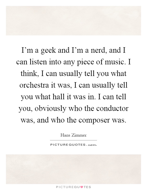 I'm a geek and I'm a nerd, and I can listen into any piece of music. I think, I can usually tell you what orchestra it was, I can usually tell you what hall it was in. I can tell you, obviously who the conductor was, and who the composer was Picture Quote #1