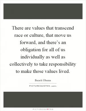 There are values that transcend race or culture, that move us forward, and there’s an obligation for all of us individually as well as collectively to take responsibility to make those values lived Picture Quote #1