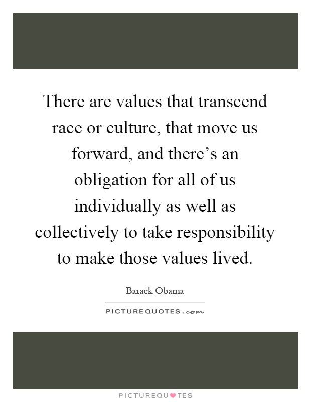 There are values that transcend race or culture, that move us forward, and there's an obligation for all of us individually as well as collectively to take responsibility to make those values lived Picture Quote #1