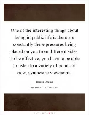 One of the interesting things about being in public life is there are constantly these pressures being placed on you from different sides. To be effective, you have to be able to listen to a variety of points of view, synthesize viewpoints Picture Quote #1