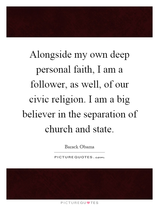 Alongside my own deep personal faith, I am a follower, as well, of our civic religion. I am a big believer in the separation of church and state Picture Quote #1