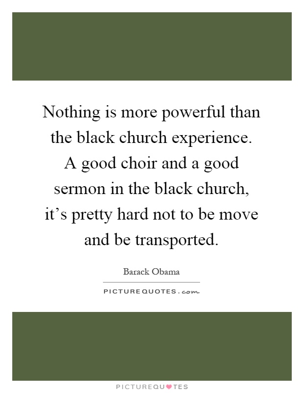 Nothing is more powerful than the black church experience. A good choir and a good sermon in the black church, it's pretty hard not to be move and be transported Picture Quote #1