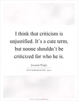 I think that criticism is unjustified. It’s a cute term, but noone shouldn’t be criticized for who he is Picture Quote #1