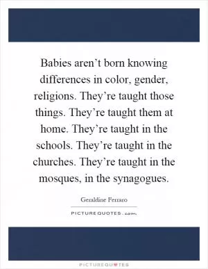 Babies aren’t born knowing differences in color, gender, religions. They’re taught those things. They’re taught them at home. They’re taught in the schools. They’re taught in the churches. They’re taught in the mosques, in the synagogues Picture Quote #1