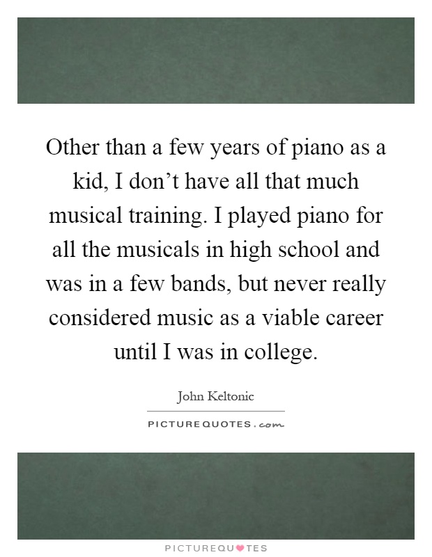 Other than a few years of piano as a kid, I don't have all that much musical training. I played piano for all the musicals in high school and was in a few bands, but never really considered music as a viable career until I was in college Picture Quote #1
