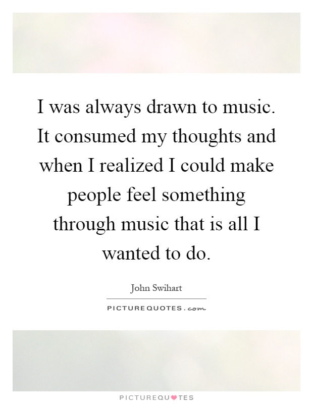 I was always drawn to music. It consumed my thoughts and when I realized I could make people feel something through music that is all I wanted to do Picture Quote #1