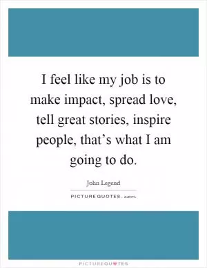 I feel like my job is to make impact, spread love, tell great stories, inspire people, that’s what I am going to do Picture Quote #1