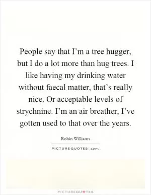 People say that I’m a tree hugger, but I do a lot more than hug trees. I like having my drinking water without faecal matter, that’s really nice. Or acceptable levels of strychnine. I’m an air breather, I’ve gotten used to that over the years Picture Quote #1