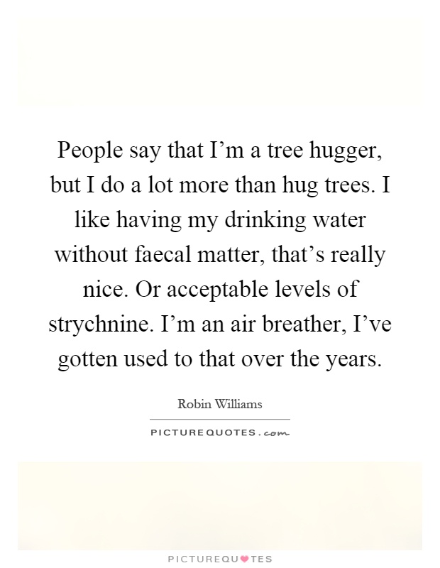 People say that I'm a tree hugger, but I do a lot more than hug trees. I like having my drinking water without faecal matter, that's really nice. Or acceptable levels of strychnine. I'm an air breather, I've gotten used to that over the years Picture Quote #1
