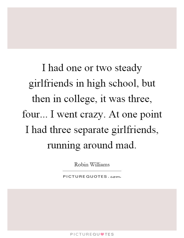 I had one or two steady girlfriends in high school, but then in college, it was three, four... I went crazy. At one point I had three separate girlfriends, running around mad Picture Quote #1