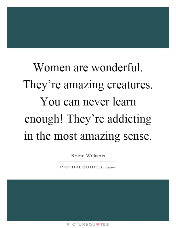 Women are wonderful. They're amazing creatures. You can never learn enough! They're addicting in the most amazing sense Picture Quote #1