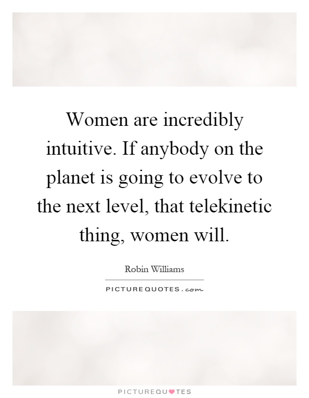 Women are incredibly intuitive. If anybody on the planet is going to evolve to the next level, that telekinetic thing, women will Picture Quote #1