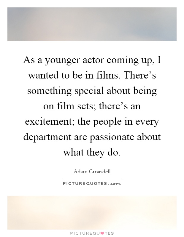 As a younger actor coming up, I wanted to be in films. There's something special about being on film sets; there's an excitement; the people in every department are passionate about what they do Picture Quote #1