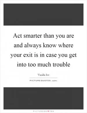 Act smarter than you are and always know where your exit is in case you get into too much trouble Picture Quote #1