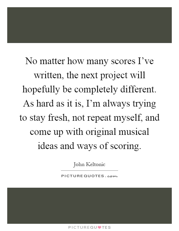 No matter how many scores I've written, the next project will hopefully be completely different. As hard as it is, I'm always trying to stay fresh, not repeat myself, and come up with original musical ideas and ways of scoring Picture Quote #1