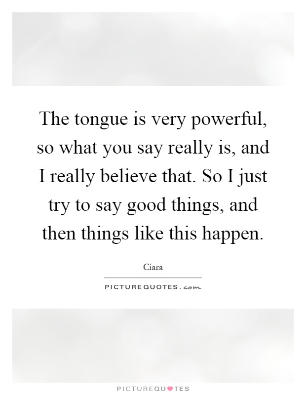 The tongue is very powerful, so what you say really is, and I really believe that. So I just try to say good things, and then things like this happen Picture Quote #1