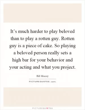 It’s much harder to play beloved than to play a rotten guy. Rotten guy is a piece of cake. So playing a beloved person really sets a high bar for your behavior and your acting and what you project Picture Quote #1