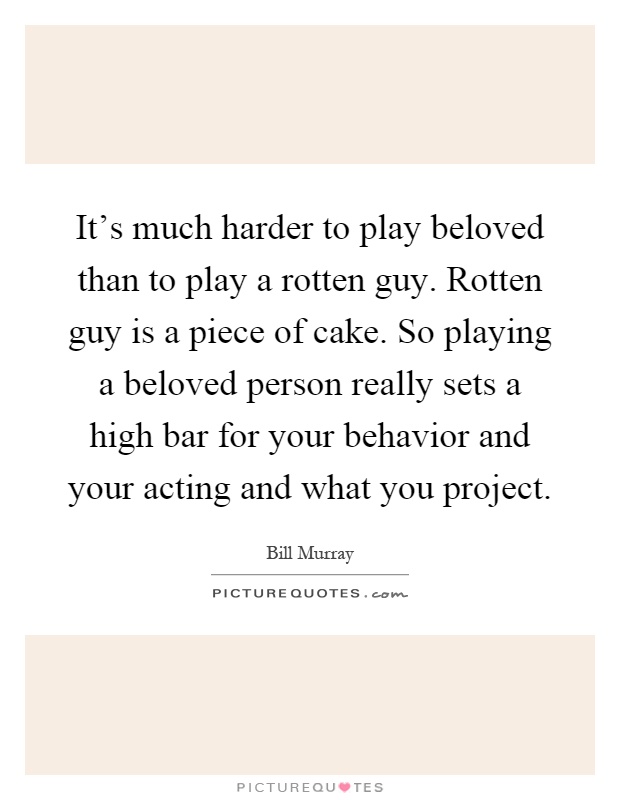 It's much harder to play beloved than to play a rotten guy. Rotten guy is a piece of cake. So playing a beloved person really sets a high bar for your behavior and your acting and what you project Picture Quote #1