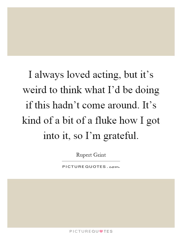 I always loved acting, but it's weird to think what I'd be doing if this hadn't come around. It's kind of a bit of a fluke how I got into it, so I'm grateful Picture Quote #1