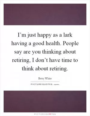 I’m just happy as a lark having a good health. People say are you thinking about retiring, I don’t have time to think about retiring Picture Quote #1