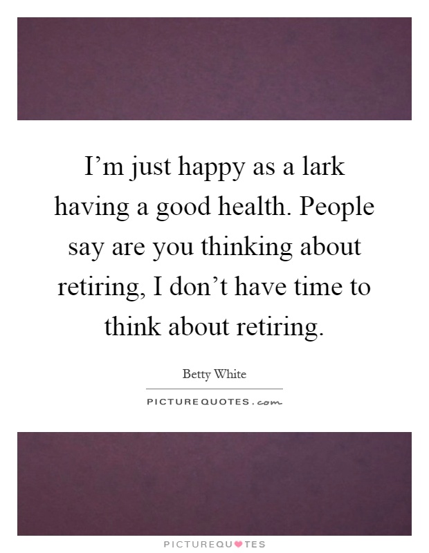 I'm just happy as a lark having a good health. People say are you thinking about retiring, I don't have time to think about retiring Picture Quote #1