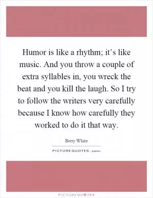 Humor is like a rhythm; it’s like music. And you throw a couple of extra syllables in, you wreck the beat and you kill the laugh. So I try to follow the writers very carefully because I know how carefully they worked to do it that way Picture Quote #1