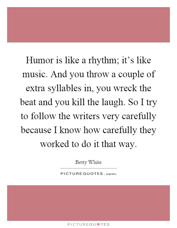 Humor is like a rhythm; it's like music. And you throw a couple of extra syllables in, you wreck the beat and you kill the laugh. So I try to follow the writers very carefully because I know how carefully they worked to do it that way Picture Quote #1